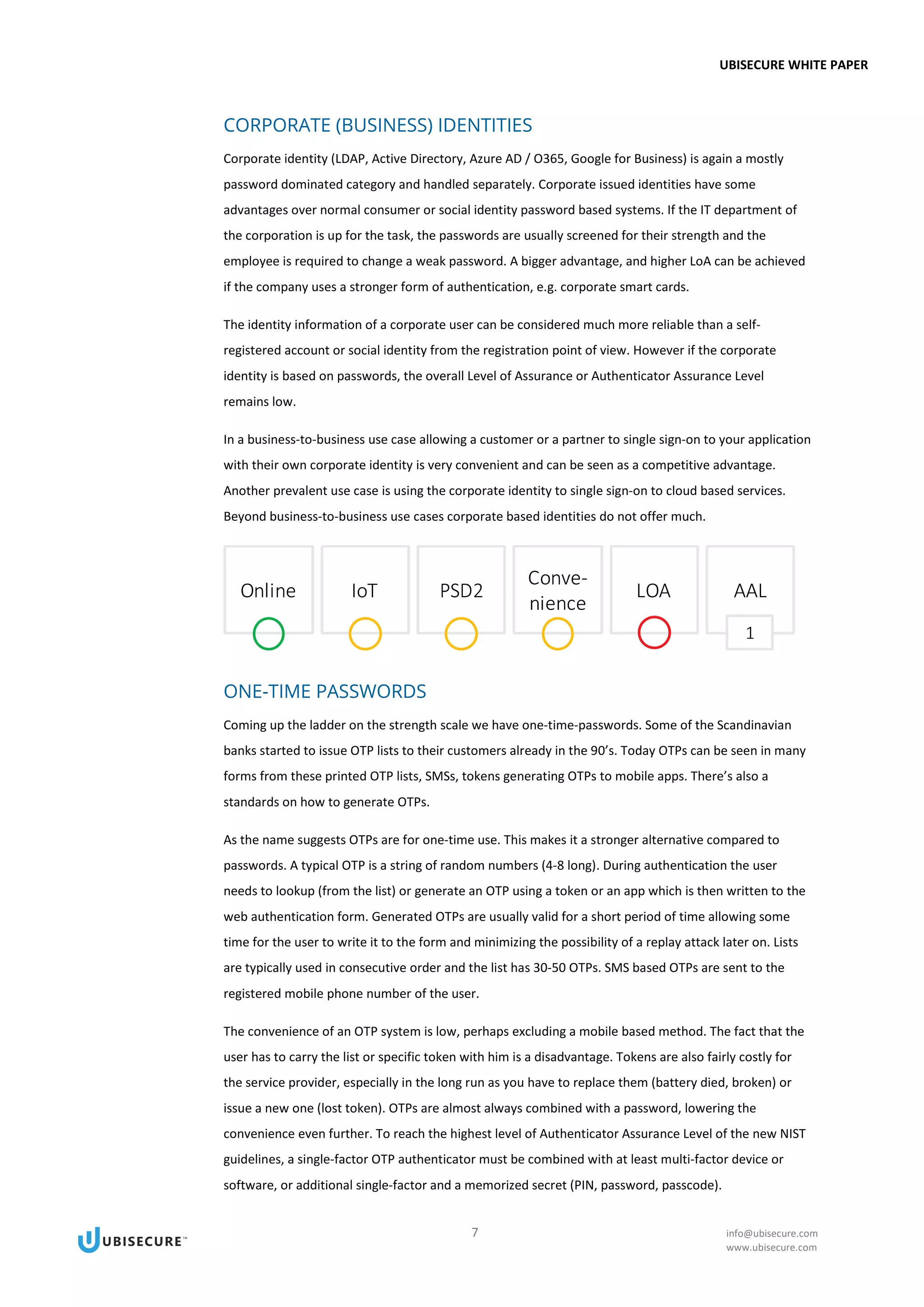 UBISECURE WHITE PAPER
7 info@ubisecure.com
www.ubisecure.com
CORPORATE (BUSINESS) IDENTITIES
Corporate identity (LDAP, Active Directory, Azure AD / O365, Google for Business) is again a mostly
password dominated category and handled separately. Corporate issued identities have some
advantages over normal consumer or social identity password based systems. If the IT department of
the corporation is up for the task, the passwords are usually screened for their strength and the
employee is required to change a weak password. A bigger advantage, and higher LoA can be achieved
if the company uses a stronger form of authentication, e.g. corporate smart cards.
The identity information of a corporate user can be considered much more reliable than a self-
registered account or social identity from the registration point of view. However if the corporate
identity is based on passwords, the overall Level of Assurance or Authenticator Assurance Level
remains low.
In a business-to-business use case allowing a customer or a partner to single sign-on to your application
with their own corporate identity is very convenient and can be seen as a competitive advantage.
Another prevalent use case is using the corporate identity to single sign-on to cloud based services.
Beyond business-to-business use cases corporate based identities do not offer much.
ONE-TIME PASSWORDS
Coming up the ladder on the strength scale we have one-time-passwords. Some of the Scandinavian
banks started to issue OTP lists to their customers already in the 90’s. Today OTPs can be seen in many
forms from these printed OTP lists, SMSs, tokens generating OTPs to mobile apps. There’s also a
standards on how to generate OTPs.
As the name suggests OTPs are for one-time use. This makes it a stronger alternative compared to
passwords. A typical OTP is a string of random numbers (4-8 long). During authentication the user
needs to lookup (from the list) or generate an OTP using a token or an app which is then written to the
web authentication form. Generated OTPs are usually valid for a short period of time allowing some
time for the user to write it to the form and minimizing the possibility of a replay attack later on. Lists
are typically used in consecutive order and the list has 30-50 OTPs. SMS based OTPs are sent to the
registered mobile phone number of the user.
The convenience of an OTP system is low, perhaps excluding a mobile based method. The fact that the
user has to carry the list or specific token with him is a disadvantage. Tokens are also fairly costly for
the service provider, especially in the long run as you have to replace them (battery died, broken) or
issue a new one (lost token). OTPs are almost always combined with a password, lowering the
convenience even further. To reach the highest level of Authenticator Assurance Level of the new NIST
guidelines, a single-factor OTP authenticator must be combined with at least multi-factor device or
software, or additional single-factor and a memorized secret (PIN, password, passcode).
 