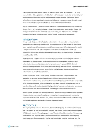 UBISECURE WHITE PAPER
12 info@ubisecure.com
www.ubisecure.com
If we consider the simple example given in the beginning of this paper, we can extend it a bit. Let’s
assume that two of the applications behind the front-end have data at a low level of confidentiality. For
the provider it would suffice if they can determine if the user has registered and used the service
before. For this purpose a weak authentication method such as a password or social identity is enough.
However, the other two applications hold much more confidential data within them.
Step-up authentication is a process that forces the user to authenticate themselves using a higher LoA
identity. This is a very useful technology as it allows the service provider deploy weaker, cheaper and
more prevalent authentication methods to capture the visitor, and at the same time protect the
confidential data within other applications through stronger authentication requirements.
INTEGRATION
Perhaps beside the password method, other authentication methods need to be integrated to the
applications. You can purchase authentication solutions separately but then you end up in a situation
where you might have different solutions from different vendors using different protocols. The result is
a complex environment with high management overhead and you might create security gaps
inadvertently. It might also result into separate identity silos which will make complying to regulation
more difficult (EU, GDPR).
The best option to avoid this kind of situation is to deploy an identity provider (IdP). The IdP forms a
link between the applications and authentication solutions. It also allows you to use third party
authentication sources such as social media, bank, mobile network operator (Mobile Connect)
identities or even government issued strong identities all through the same solution. A good IdP also
supports the application protocols for authentication making it easy to deploy multiple different
authentication solutions for the applications.
Another advantage of an IdP is Single Sign-On. Once the user has been authenticated into one
application, he can move between the applications without re-authentication. If the initial
authentication was done using a lower level of assurance method, step-up authentication is required to
access the more confidential areas, and the IdP can take care of this using visually the same kind of
login flow. If the user first authenticated with a higher level of assurance method, moving to resources
that require lower level of assurance methods will not trigger a new authentication request.
Identity Provider also takes care of sending the correct identity attributes to the applications along with
the authentication information. This will ensure that each and every application only receives the
information it actually needs about the user, nothing more. This kind of functionality is reflected in e.g.
the European regulation; General Data Protection Regulation (GDPR).
PROTOCOLS
Web Single Sign-On is not a new phenomenon. Standards for Single Sign-On solutions started already
over a decade ago. As time has passed some standards have merged and new ones have been created.
SAML (Security Assertion Markup Language) is one of the oldest Web SSO protocols and it has a strong
foothold in the field, especially in the e-government services. WS-Federation was in the beginning
mainly a Microsoft developed standard that has now found its way into other products as well. The
 