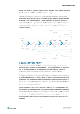 UBISECURE WHITE PAPER
13 info@ubisecure.com
www.ubisecure.com
modern cloud services, IoT and mobile apps have created a demand for simpler Web SSO protocols and
OpenID, OpenID Connect, OAuth and Mobile Connect have emerged.
For the service provider who is running more than one application the ability to integrate various
authentication options becomes important. It’s also good to review how omni-channel strategies will
be affected, or what kind of authentication is needed depending on the channel the end users are
using. An Identity Provider is again a tool to simplify the integration process and allows companies to
deploy e.g. smart phone apps that do not require a new version in the app store if authentication
requirements change.
POLICY CONTROL POINT
Authentication is a process of validating claims or assertions that the visitor presents in order to
establish an identity. Authentication decisions are binary. Either the user can access the application or
not. The decision about the access can be made in two places. We can build the logic into the
application or we can use a centralized solution where the access decisions are handled.
The logic on how to establish the identity is called a policy. A very simple authentication policy would
be to check the password from the web form against the password stored in the database. When we
move towards more complex policies and include dynamic group member information, attributes of
the user etc. we are actually talking about an authorization policy. However, the end result will be the
same; the user is granted or denied access.
A simple policy is easy to build within the application. Though there are immediate drawbacks even
with simple policies. Each application need to be maintained separately, and in most cases the result
can be multiple independent identity repositories making it harder to comply e.g. GDPR requirements
of “right for erasure” and data portability. If the policies become more complex, the maintenance
becomes a headache and can result into security gaps due to poor coordination between different
applications.
 