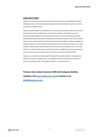 UBISECURE WHITE PAPER
16 info@ubisecure.com
www.ubisecure.com
Ubisecure is a pioneering European b2b and b2c Customer Identity & Access Management (CIAM)
software provider and cloud identity services enabler dedicated to helping its customers realise the
true potential of digital business.
Ubisecure provides a powerful Identity Platform to connect customer digital identities with customer-
facing SaaS and enterprise applications in the cloud and on-premise. The platform consists of
productised CIAM middleware and API tooling to help connect and enrich strong identity profiles;
manage identity usage, authorisation and progressive authentication policies; secure and consolidate
identity, privacy and consent data; and streamline identity based workflows and decision delegations.
Uniquely, Ubisecure’s Identity Platform connects digital services and Identity Providers, such as social
networks, mobile networks, banks and Governments, to allow Service Providers to use rich, verified
identities to create frictionless login, registration and customer engagement while improving privacy
and consent around personal data sharing to meet requirements such as GDPR and PSD2.
Ubisecure is accredited by the Global Legal Entity Identifier Foundation (GLEIF) to issue Legal Entity
Identifiers (LEI) under its RapidLEI brand, a cloud-based service that automates the LEI lifecycle to
deliver LEIs quickly and easily. The company has offices in London and Finland.
To learn more about Customer IAM and Company Identity
solutions visit www.ubisecure.com or contact us at
info@ubisecure.com
 