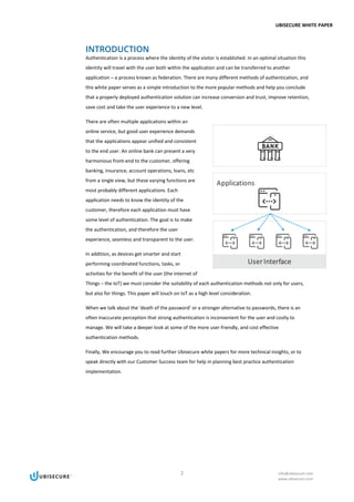 UBISECURE WHITE PAPER
2 info@ubisecure.com
www.ubisecure.com
INTRODUCTION
Authentication is a process where the identity of the visitor is established. In an optimal situation this
identity will travel with the user both within the application and can be transferred to another
application – a process known as federation. There are many different methods of authentication, and
this white paper serves as a simple introduction to the more popular methods and help you conclude
that a properly deployed authentication solution can increase conversion and trust, improve retention,
save cost and take the user experience to a new level.
There are often multiple applications within an
online service, but good user experience demands
that the applications appear unified and consistent
to the end user. An online bank can present a very
harmonious front-end to the customer, offering
banking, insurance, account operations, loans, etc
from a single view, but these varying functions are
most probably different applications. Each
application needs to know the identity of the
customer, therefore each application must have
some level of authentication. The goal is to make
the authentication, and therefore the user
experience, seamless and transparent to the user.
In addition, as devices get smarter and start
performing coordinated functions, tasks, or
activities for the benefit of the user (the Internet of
Things – the IoT) we must consider the suitability of each authentication methods not only for users,
but also for things. This paper will touch on IoT as a high level consideration.
When we talk about the ‘death of the password’ or a stronger alternative to passwords, there is an
often inaccurate perception that strong authentication is inconvenient for the user and costly to
manage. We will take a deeper look at some of the more user friendly, and cost effective
authentication methods.
Finally, We encourage you to read further Ubisecure white papers for more technical insights, or to
speak directly with our Customer Success team for help in planning best practice authentication
implementation.
 