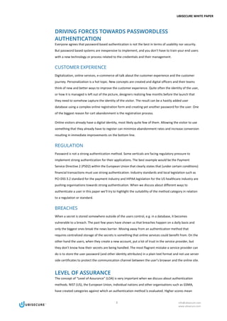 UBISECURE WHITE PAPER
3 info@ubisecure.com
www.ubisecure.com
DRIVING FORCES TOWARDS PASSWORDLESS
AUTHENTICATION
Everyone agrees that password based authentication is not the best in terms of usability nor security.
But password based systems are inexpensive to implement, and you don’t have to train your end users
with a new technology or process related to the credentials and their management.
CUSTOMER EXPERIENCE
Digitalization, online services, e-commerce all talk about the customer experience and the customer
journey. Personalization is a hot topic. New concepts are created and digital officers and their teams
think of new and better ways to improve the customer experience. Quite often the identity of the user,
or how it is managed is left out of the picture, designers realizing few months before the launch that
they need to somehow capture the identity of the visitor. The result can be a hastily added user
database using a complex online registration form and creating yet another password for the user. One
of the biggest reason for cart abandonment is the registration process.
Online visitors already have a digital identity, most likely quite few of them. Allowing the visitor to use
something that they already have to register can minimize abandonment rates and increase conversion
resulting in immediate improvements on the bottom line.
REGULATION
Password is not a strong authentication method. Some verticals are facing regulatory pressure to
implement strong authentication for their applications. The best example would be the Payment
Service Directive 2 (PSD2) within the European Union that clearly states that (under certain conditions)
financial transactions must use strong authentication. Industry standards and local legislation such as
PCI-DSS 3.2 standard for the payment industry and HIPAA legislation for the US healthcare industry are
pushing organisations towards strong authentication. When we discuss about different ways to
authenticate a user in this paper we’ll try to highlight the suitability of the method category in relation
to a regulation or standard.
BREACHES
When a secret is stored somewhere outside of the users control, e.g. in a database, it becomes
vulnerable to a breach. The past few years have shown us that breaches happen on a daily basis and
only the biggest ones break the news barrier. Moving away from an authentication method that
requires centralized storage of the secrets is something that online services could benefit from. On the
other hand the users, when they create a new account, put a lot of trust in the service provider, but
they don’t know how their secrets are being handled. The most flagrant mistake a service provider can
do is to store the user password (and other identity attributes) in a plain text format and not use server
side certificates to protect the communication channel between the user’s browser and the online site.
LEVEL OF ASSURANCE
The concept of “Level of Assurance” (LOA) is very important when we discuss about authentication
methods. NIST (US), the European Union, individual nations and other organisations such as GSMA,
have created categories against which an authentication method is evaluated. Higher scores mean
 