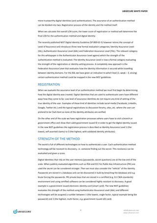 UBISECURE WHITE PAPER
4 info@ubisecure.com
www.ubisecure.com
more trustworthy digital identities (and authentication). The assurance of an authentication method
can be divided into two; Registration process of the identity and the method itself.
When we calculate the overall LOA score, the lower score of registration or method will determine the
final LOA for the authentication method and digital identity.
The recently published NIST Digital Identity Guideline (SP 800-63-3) however retires the concept of
Level of Assurance and introduces three new formal evaluation categories; Identity Assurance Level
(IAL), Authenticator Assurance Level (AAL) and Federation Assurance Level (FAL). The relevant category
for this whitepaper is the Authenticator Assurance Level against which the strength of the
authentication method is evaluated. The Identity Assurance Level is now a formal category evaluating
the strength of the registration or identity vetting process. A completely new approach is the
Federation Assurance Level that evaluates how the identity information is secured while travelling
between identity domains. For the AAL we have given an indication to which level (1, weak – 3, strong)
certain authentication method could be mapped in the new NIST guidelines.
REGISTRATION
When we evaluate the assurance level of an authentication method we must first begin by determining
how the digital identity was created. Digital identities that are used to authenticate users have different
ways how they come to be. Low level of assurance identities do not require any kind of vetting of the
true identity of the user. Examples of these kind of identities include social media (Facebook, LinkedIn,
Google, Twitter etc.) and the typical registrations to discussion forums, sites, etc. where the user can
pretend to be Clark Kent as none of the identity attributes are verified.
On the other end of the scale we have registration processes where users have to visit a branch or
government office and show their valid government issued ID in order to get the digital identity issued.
In the new NIST guidelines the registration process is described as Identity Assurance Level 1 (the
lowest, self asserted claims) to 3 (the highest, with validated identity attributes).
STRENGTH OF THE METHOD
The world is full of different technologies on how to authenticate a user. Each authentication method
technology will be resistant to discovery, i.e. someone finding out the secret. This resistance can be
evaluated and given a score.
Digital identities that rely on the user memory (passwords, secret questions) are at the low end of the
scale. When publicly evaluated algorithms such as RSA and ECC for Public Key Infrastructure (PKI) are
used the secret can be considered stronger. Then we must also consider the “vehicle” of the identity.
Passwords are stored in a database and can be discovered in bulk by breaching the database and e.g.
brute forcing the passwords. PKI private keys that are stored in a certified (e.g. EU CWA-standards)
environment and using certified software can be considered highly resistant to discovery. A good
example is a government issued electronic identity card (smart card). The new NIST guidelines
evaluates the strength of the method using Authenticator Assurance Level (AAL) and different
technologies will be assigned a number between 1 (the lowest, single factor, typical example being the
password) and 3 (the highest, multi-factor, e.g. government issued eID card).
 