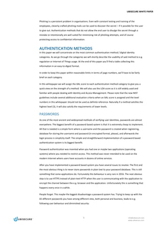 UBISECURE WHITE PAPER
5 info@ubisecure.com
www.ubisecure.com
Phishing is a persistent problem in organisations. Even with constant testing and training of the
employees, cleverly crafted phishing mails can be used to discover the secret – if it possible for the user
to give out. Authentication methods that do not allow the end user to divulge the secret through a
mistake or intentionally are well suited for minimizing risk of phishing attempts, and of course
protecting access to confidential information.
AUTHENTICATION METHODS
In this paper we will concentrate on the most common authentication method / digital identity
categories. As we go through the categories we will shortly describe the usability of said method to e.g.
regulation or Internet of Things usage. At the end of this paper you’ll find a table collecting this
information in an easy-to-digest format.
In order to keep this paper within reasonable limits in terms of page numbers, we’ll have to be fairly
brief on each category.
In this whitepaper we will assign the AAL score to each authentication method category to give you a
quick view on the strength of a method. We will also use the LOA score as it is still widely used and
familiar with people dealing with Identity and Access Management. Please note that the new NIST
guidelines include several additional evaluation criteria when an AAL score is assigned and the level
numbers in this whitepaper should not be used as definite reference. Naturally if a method satisfies the
highest level (3), it will also satisfy the requirements of lower levels.
PASSWORDS
As one of the most ancient and widespread methods of verifying user identities, passwords are almost
everywhere. The biggest benefit of a password based system is that it is extremely cheap to implement.
All that is needed is a simple form where a username and the password is created when registering,
database for storing the username and password (in encrypted format, please), and afterwards the
login process is simplicity itself. The simple and straightforward implementation of a password based
authentication system is its biggest benefit.
Password authentication was invented when you had one or maybe two applications (operating
systems) where you needed to restrict access. This method was never intended to be used on the
modern Internet where users have accounts in dozens of online services.
After you have implemented a password based system you have several issues to resolve. The first and
the most obvious thing is to never store passwords in plain text to your password database. This is still
something that some applications do. Fortunately this behaviour is very rare in 2016. The next obvious
step is to use HTTPS instead of plain-text HTTP when the user is communicating with the application to
encrypt the channel between the e.g. browser and the application. Unfortunately this is something that
happens every once in a while.
People forget. This maybe the biggest disadvantage a password system has. Trying to keep up with the
65 different passwords you have among different sites, both personal and business, leads to e.g.
following user behaviour and diminished security:
 