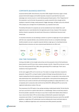 UBISECURE WHITE PAPER
7 info@ubisecure.com
www.ubisecure.com
CORPORATE (BUSINESS) IDENTITIES
Corporate identity (LDAP, Active Directory, Azure AD / O365, Google for Business) is again a mostly
password dominated category and handled separately. Corporate issued identities have some
advantages over normal consumer or social identity password based systems. If the IT department of
the corporation is up for the task, the passwords are usually screened for their strength and the
employee is required to change a weak password. A bigger advantage, and higher LoA can be achieved
if the company uses a stronger form of authentication, e.g. corporate smart cards.
The identity information of a corporate user can be considered much more reliable than a self-
registered account or social identity from the registration point of view. However if the corporate
identity is based on passwords, the overall Level of Assurance or Authenticator Assurance Level
remains low.
In a business-to-business use case allowing a customer or a partner to single sign-on to your application
with their own corporate identity is very convenient and can be seen as a competitive advantage.
Another prevalent use case is using the corporate identity to single sign-on to cloud based services.
Beyond business-to-business use cases corporate based identities do not offer much.
ONE-TIME PASSWORDS
Coming up the ladder on the strength scale we have one-time-passwords. Some of the Scandinavian
banks started to issue OTP lists to their customers already in the 90’s. Today OTPs can be seen in many
forms from these printed OTP lists, SMSs, tokens generating OTPs to mobile apps. There’s also a
standards on how to generate OTPs.
As the name suggests OTPs are for one-time use. This makes it a stronger alternative compared to
passwords. A typical OTP is a string of random numbers (4-8 long). During authentication the user
needs to lookup (from the list) or generate an OTP using a token or an app which is then written to the
web authentication form. Generated OTPs are usually valid for a short period of time allowing some
time for the user to write it to the form and minimizing the possibility of a replay attack later on. Lists
are typically used in consecutive order and the list has 30-50 OTPs. SMS based OTPs are sent to the
registered mobile phone number of the user.
The convenience of an OTP system is low, perhaps excluding a mobile based method. The fact that the
user has to carry the list or specific token with him is a disadvantage. Tokens are also fairly costly for
the service provider, especially in the long run as you have to replace them (battery died, broken) or
issue a new one (lost token). OTPs are almost always combined with a password, lowering the
convenience even further. To reach the highest level of Authenticator Assurance Level of the new NIST
guidelines, a single-factor OTP authenticator must be combined with at least multi-factor device or
software, or additional single-factor and a memorized secret (PIN, password, passcode).
 