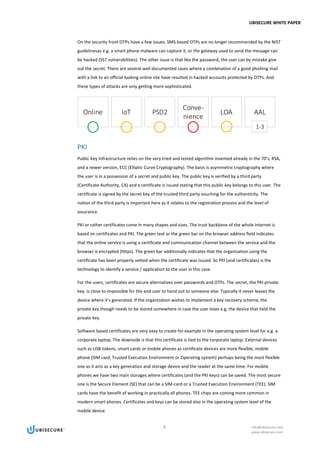 UBISECURE WHITE PAPER
8 info@ubisecure.com
www.ubisecure.com
On the security front OTPs have a few issues. SMS-based OTPs are no longer recommended by the NIST
guidelinesas e.g. a smart phone malware can capture it, or the gateway used to send the message can
be hacked (SS7 vulnerabilities). The other issue is that like the password, the user can by mistake give
out the secret. There are several well documented cases where a combination of a good phishing mail
with a link to an official looking online site have resulted in hacked accounts protected by OTPs. And
these types of attacks are only getting more sophisticated.
PKI
Public Key Infrastructure relies on the very tried and tested algorithm invented already in the 70’s, RSA,
and a newer version, ECC (Elliptic Curve Cryptography). The basis is asymmetric cryptography where
the user is in a possession of a secret and public key. The public key is verified by a third party
(Certificate Authority, CA) and a certificate is issued stating that this public key belongs to this user. The
certificate is signed by the secret key of the trusted third party vouching for the authenticity. The
notion of the third party is important here as it relates to the registration process and the level of
assurance.
PKI or rather certificates come in many shapes and sizes. The trust backbone of the whole Internet is
based on certificates and PKI. The green text or the green bar on the browser address field indicates
that the online service is using a certificate and communication channel between the service and the
browser is encrypted (https). The green bar additionally indicates that the organization using the
certificate has been properly vetted when the certificate was issued. So PKI (and certificates) is the
technology to identify a service / application to the user in this case.
For the users, certificates are secure alternatives over passwords and OTPs. The secret, the PKI private
key, is close to impossible for the end user to hand out to someone else. Typically it never leaves the
device where it’s generated. If the organization wishes to implement a key recovery scheme, the
private key though needs to be stored somewhere in case the user loses e.g. the device that held the
private key.
Software based certificates are very easy to create for example in the operating system level for e.g. a
corporate laptop. The downside is that this certificate is tied to the corporate laptop. External devices
such as USB-tokens, smart cards or mobile phones as certificate devices are more flexible, mobile
phone (SIM card, Trusted Execution Environment or Operating system) perhaps being the most flexible
one as it acts as a key generation and storage device and the reader at the same time. For mobile
phones we have two main storages where certificates (and the PKI keys) can be saved. The most secure
one is the Secure Element (SE) that can be a SIM-card or a Trusted Execution Environment (TEE). SIM
cards have the benefit of working in practically all phones. TEE chips are coming more common in
modern smart phones. Certificates and keys can be stored also in the operating system level of the
mobile device.
 