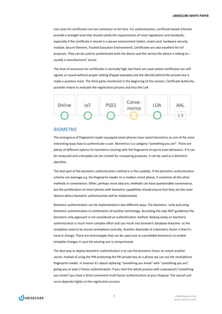 UBISECURE WHITE PAPER
9 info@ubisecure.com
www.ubisecure.com
Use cases for certificates are too numerous to list here. For authentication, certificate based schemes
provide a strength level that should satisfy the requirements of most regulations and standards,
especially if the certificate is stored in a secure environment (token, smart card, hardware security
module, Secure Element, Trusted Execution Environment). Certificates are also excellent for IoT
purposes. They can be used to authenticate both the device and the service the device is talking to –
usually a manufacturers’ server.
The level of assurance for certificates is normally high, but there are cases where certificates are self-
signed, or issued without proper vetting (Paypal example) and the identity behind the private key is
really a question mark. The third party mentioned in the beginning of this section, Certificate Authority,
provides means to evaluate the registration process and thus the LoA.
BIOMETRIC
The emergence of fingerprint reader equipped smart phones have raised biometrics as one of the most
interesting ways how to authenticate a user. Biometrics is a category “something you are”. There are
plenty of different options for biometrics starting with the fingerprint to eye to even behaviour. If it can
be measured and a template can be created for comparing purposes, it can be used as a biometric
identifier.
The best part of the biometric authentication method is in the usability. If the biometric authentication
scheme can leverage e.g. the fingerprint reader on a modern smart phone, it outshines all the other
methods in convenience. Other, perhaps more obscure, methods can have questionable convenience,
but the proliferation of smart phones with biometric capabilities should ensure that they are the main
devices where biometric authentication will be implemented.
Biometric authentication can be implemented in two different ways. The biometric –only and using
biometric authentication in combination of another technology. According the new NIST guidelines the
biometric-only approach is not considered an authentication method. Relying solely on biometric
authentication is much more complex effort and can result into biometric database breaches as the
templates need to be stored somewhere centrally. Another downside of a biometric factor is that it’s
hard to change. There are technologies that can be used such as cancellable biometrics to enable
template changes in case the existing one is compromised.
The best way to deploy biometric authentication is to use the biometric factor to unlock another
secret. Instead of using the PIN protecting the PKI private key on a phone we can use the smartphone
fingerprint reader. In essence it’s about replacing “something you know” with “something you are”
giving you at least 2-factor authentication. If you start the whole process with a password (“something
you know”) you have a fairly convenient multi-factor authentication at your disposal. The overall LoA
score depends highly on the registration process.
 