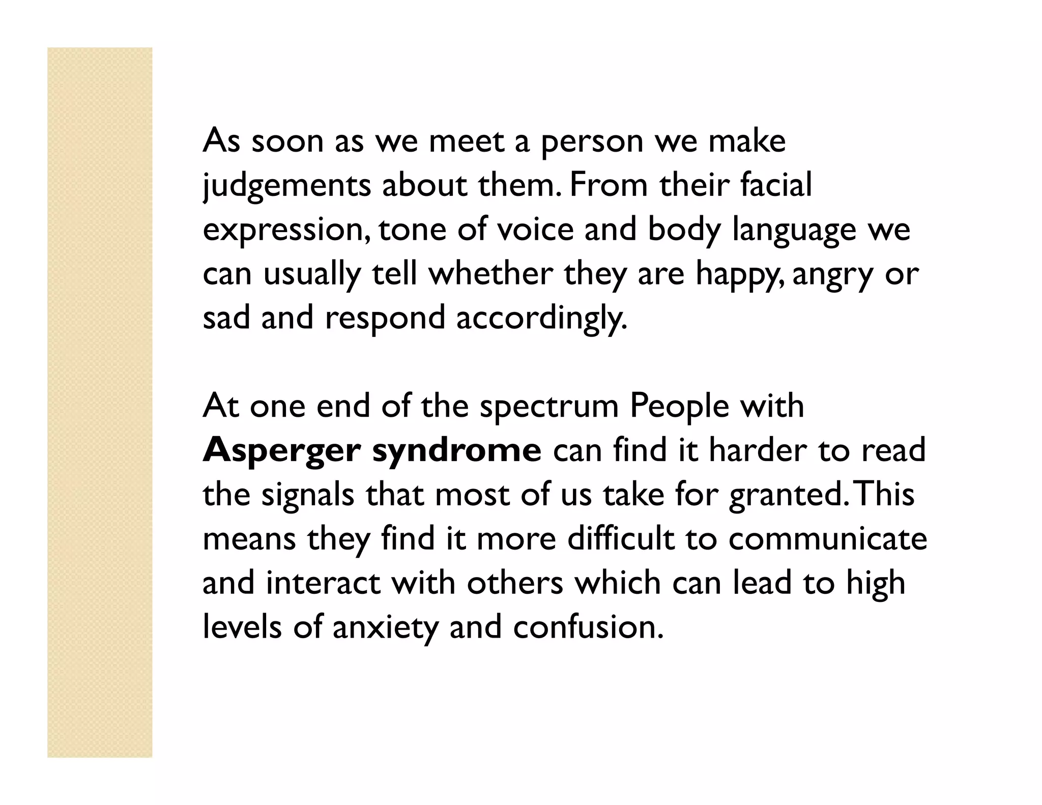 As soon as we meet a person we make
judgements about them. From their facial
expression, tone of voice and body language we
can usually tell whether they are happy, angry or
sad and respond accordingly.

At one end of the spectrum People with
Asperger syndrome can find it harder to read
the signals that most of us take for granted. This
means they find it more difficult to communicate
and interact with others which can lead to high
levels of anxiety and confusion.
 