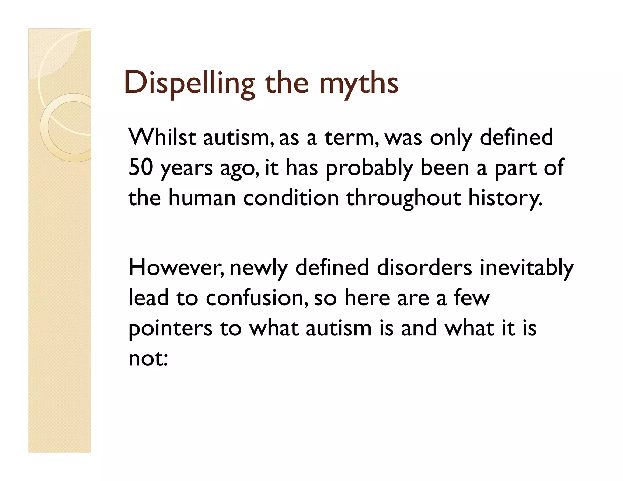Dispelling the myths
Whilst autism, as a term, was only defined
50 years ago, it has probably been a part of
the human condition throughout history.

However, newly defined disorders inevitably
lead to confusion, so here are a few
pointers to what autism is and what it is
not:
 