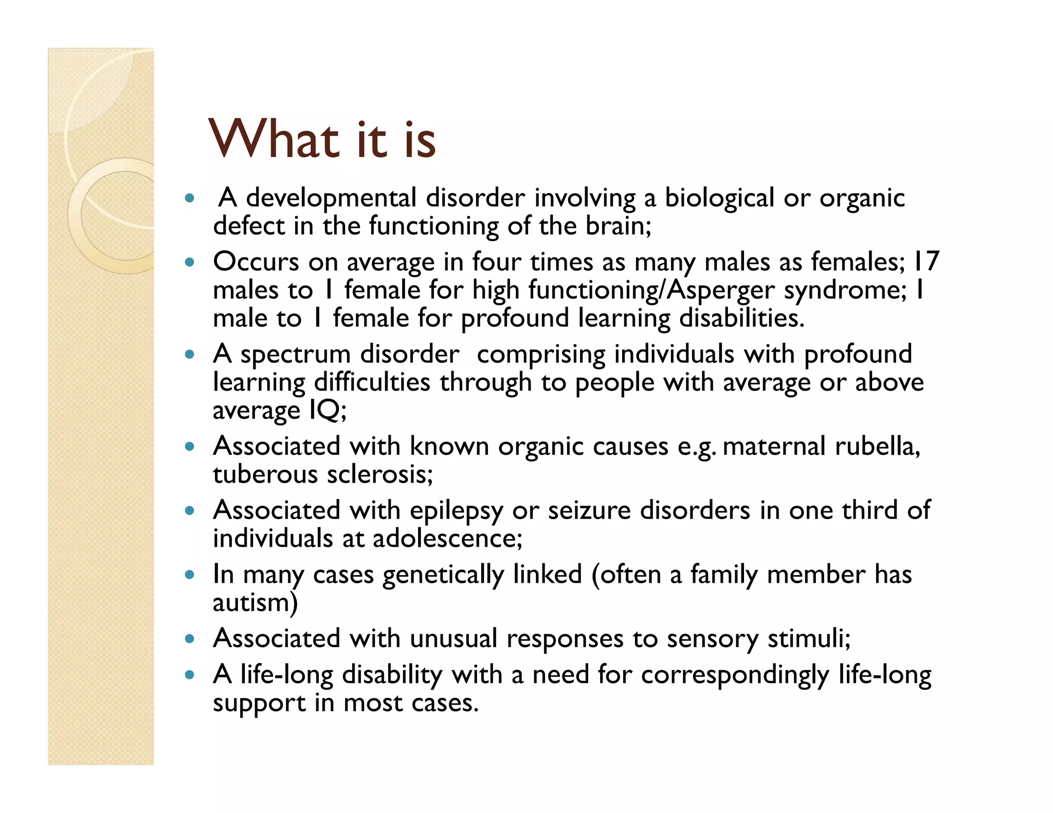 What it is
 A developmental disorder involving a biological or organic
defect in the functioning of the brain;
Occurs on average in four times as many males as females; 17
males to 1 female for high functioning/Asperger syndrome; 1
male to 1 female for profound learning disabilities.
A spectrum disorder comprising individuals with profound
learning difficulties through to people with average or above
average IQ;
Associated with known organic causes e.g. maternal rubella,
tuberous sclerosis;
Associated with epilepsy or seizure disorders in one third of
individuals at adolescence;
In many cases genetically linked (often a family member has
autism)
Associated with unusual responses to sensory stimuli;
A life-long disability with a need for correspondingly life-long
support in most cases.
 
