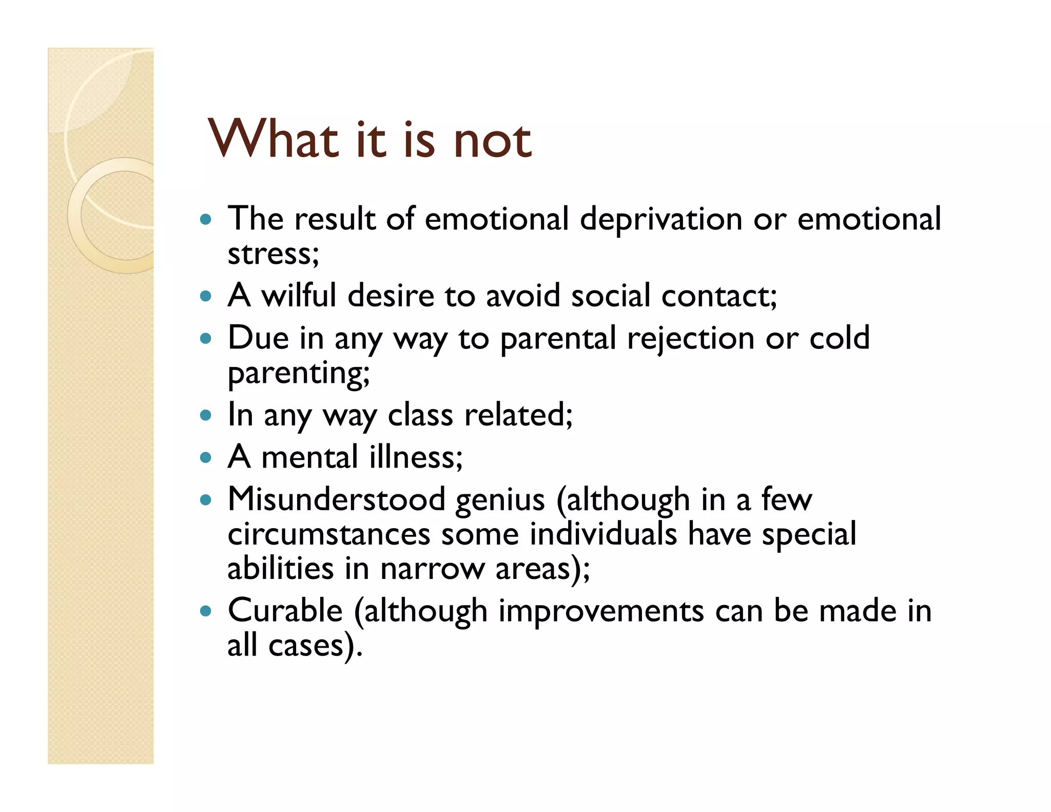 What it is not
The result of emotional deprivation or emotional
stress;
A wilful desire to avoid social contact;
Due in any way to parental rejection or cold
parenting;
In any way class related;
A mental illness;
Misunderstood genius (although in a few
circumstances some individuals have special
abilities in narrow areas);
Curable (although improvements can be made in
all cases).
 