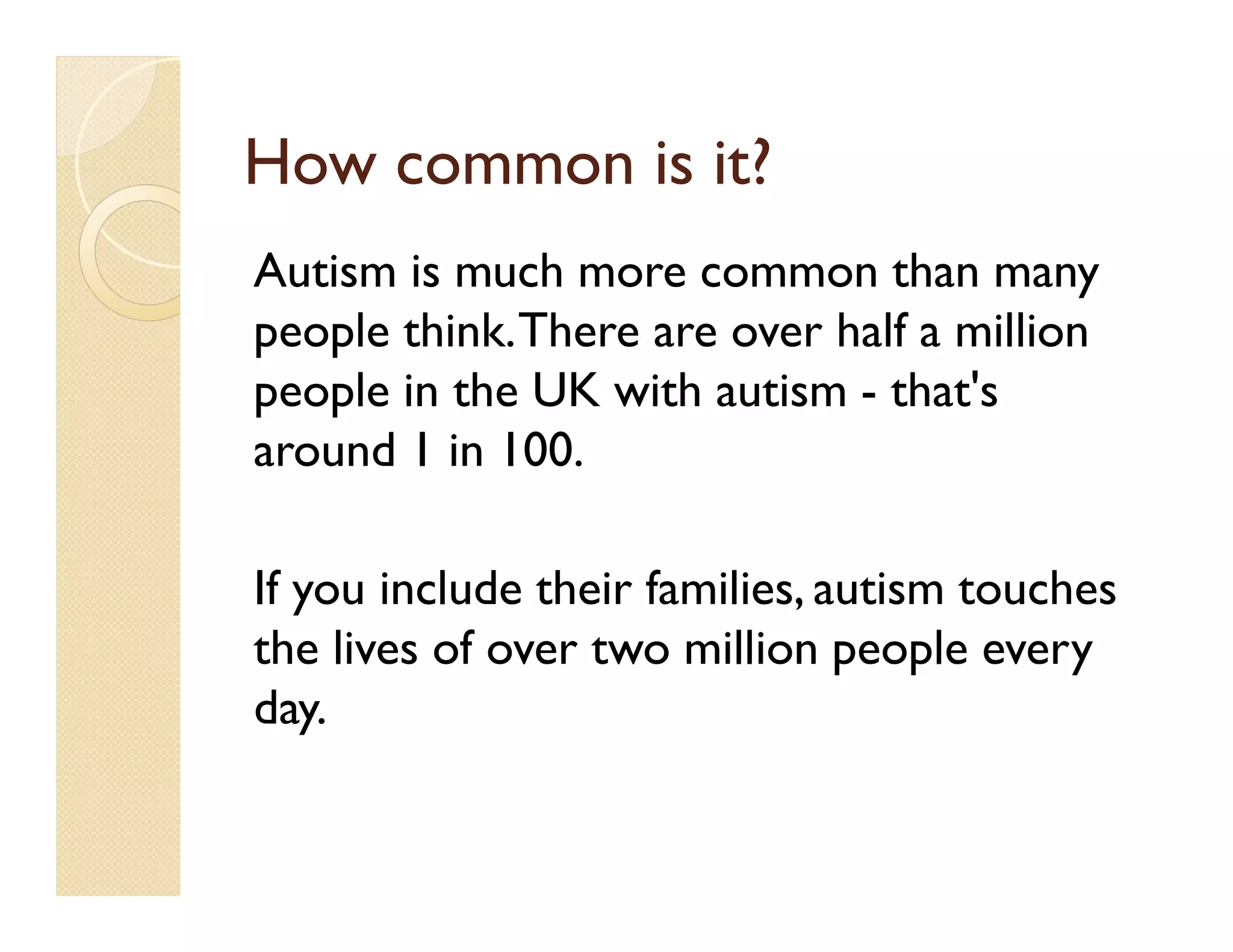 How common is it?
Autism is much more common than many
people think. There are over half a million
people in the UK with autism - that's
around 1 in 100.

If you include their families, autism touches
the lives of over two million people every
day.
 