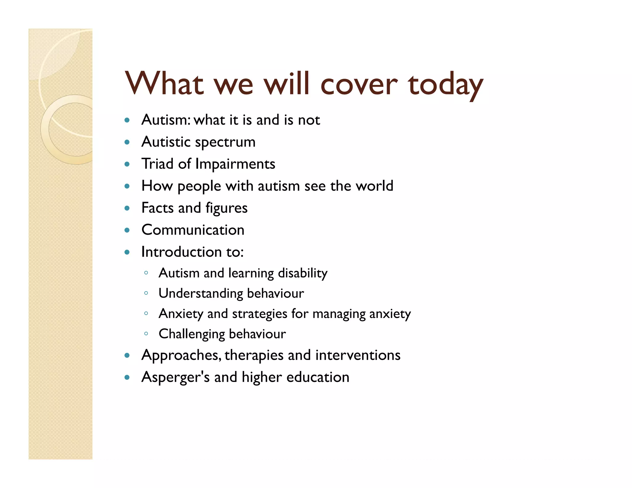 What we will cover today
 Autism: what it is and is not
 Autistic spectrum
 Triad of Impairments
 How people with autism see the world
 Facts and figures
 Communication
 Introduction to:
 ◦   Autism and learning disability
 ◦   Understanding behaviour
 ◦   Anxiety and strategies for managing anxiety
 ◦   Challenging behaviour
 Approaches, therapies and interventions
 Asperger's and higher education
 