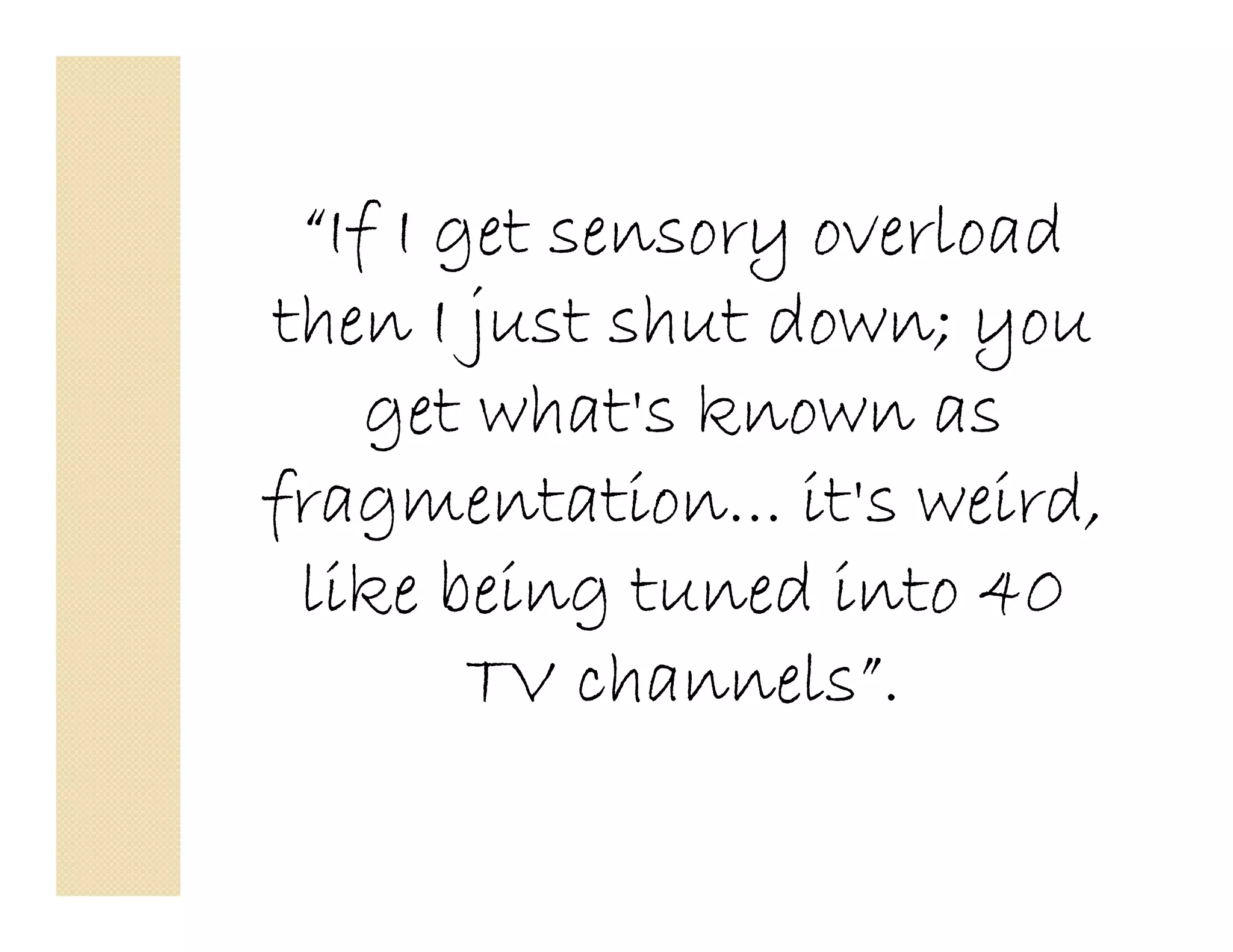 “If I get sensory overload
then I just shut down; you
    get what's known as
fragmentation... it's weird,
 like being tuned into 40
        TV channels”.
 