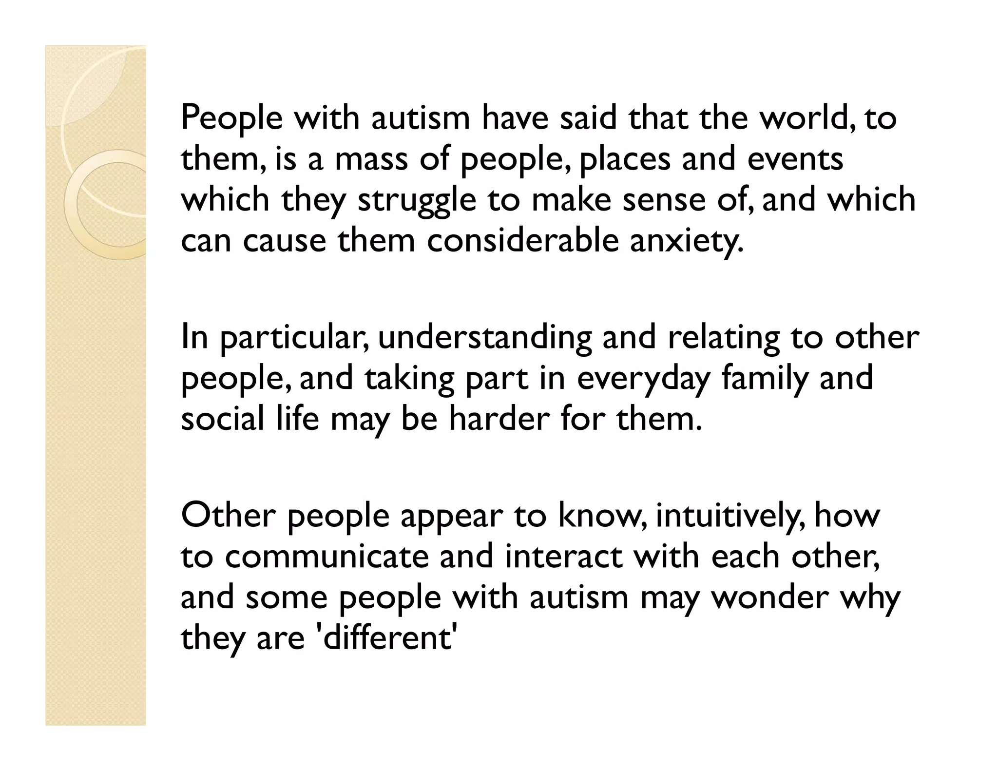 People with autism have said that the world, to
them, is a mass of people, places and events
which they struggle to make sense of, and which
can cause them considerable anxiety.

In particular, understanding and relating to other
people, and taking part in everyday family and
social life may be harder for them.

Other people appear to know, intuitively, how
to communicate and interact with each other,
and some people with autism may wonder why
they are 'different'
 