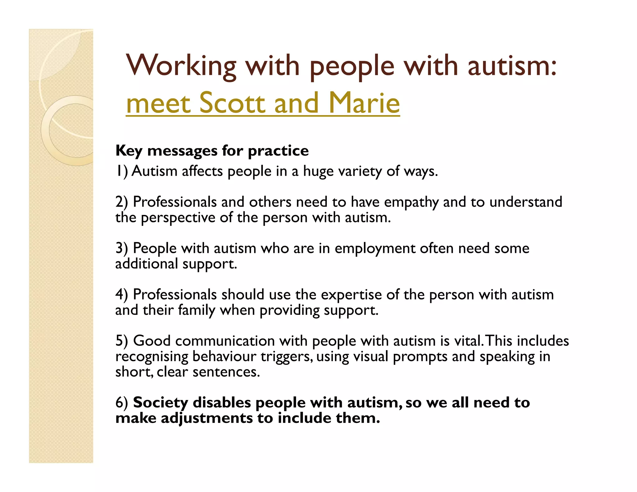Working with people with autism:
 meet Scott and Marie
Key messages for practice
1) Autism affects people in a huge variety of ways.
2) Professionals and others need to have empathy and to understand
the perspective of the person with autism.
3) People with autism who are in employment often need some
additional support.
4) Professionals should use the expertise of the person with autism
and their family when providing support.
5) Good communication with people with autism is vital. This includes
recognising behaviour triggers, using visual prompts and speaking in
short, clear sentences.
6) Society disables people with autism, so we all need to
make adjustments to include them.
 