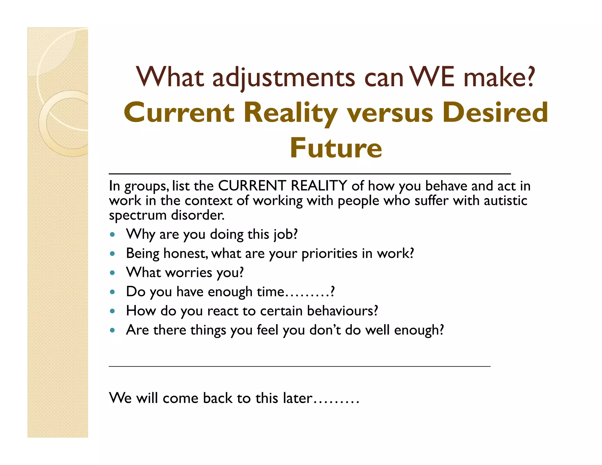 What adjustments can WE make?
  Current Reality versus Desired
                      Future
________________________________________________
In groups, list the CURRENT REALITY of how you behave and act in
work in the context of working with people who suffer with autistic
spectrum disorder.
   Why are you doing this job?
   Being honest, what are your priorities in work?
   What worries you?
   Do you have enough time………?
   How do you react to certain behaviours?
   Are there things you feel you don’t do well enough?

__________________________________________________________________________________



We will come back to this later………
 