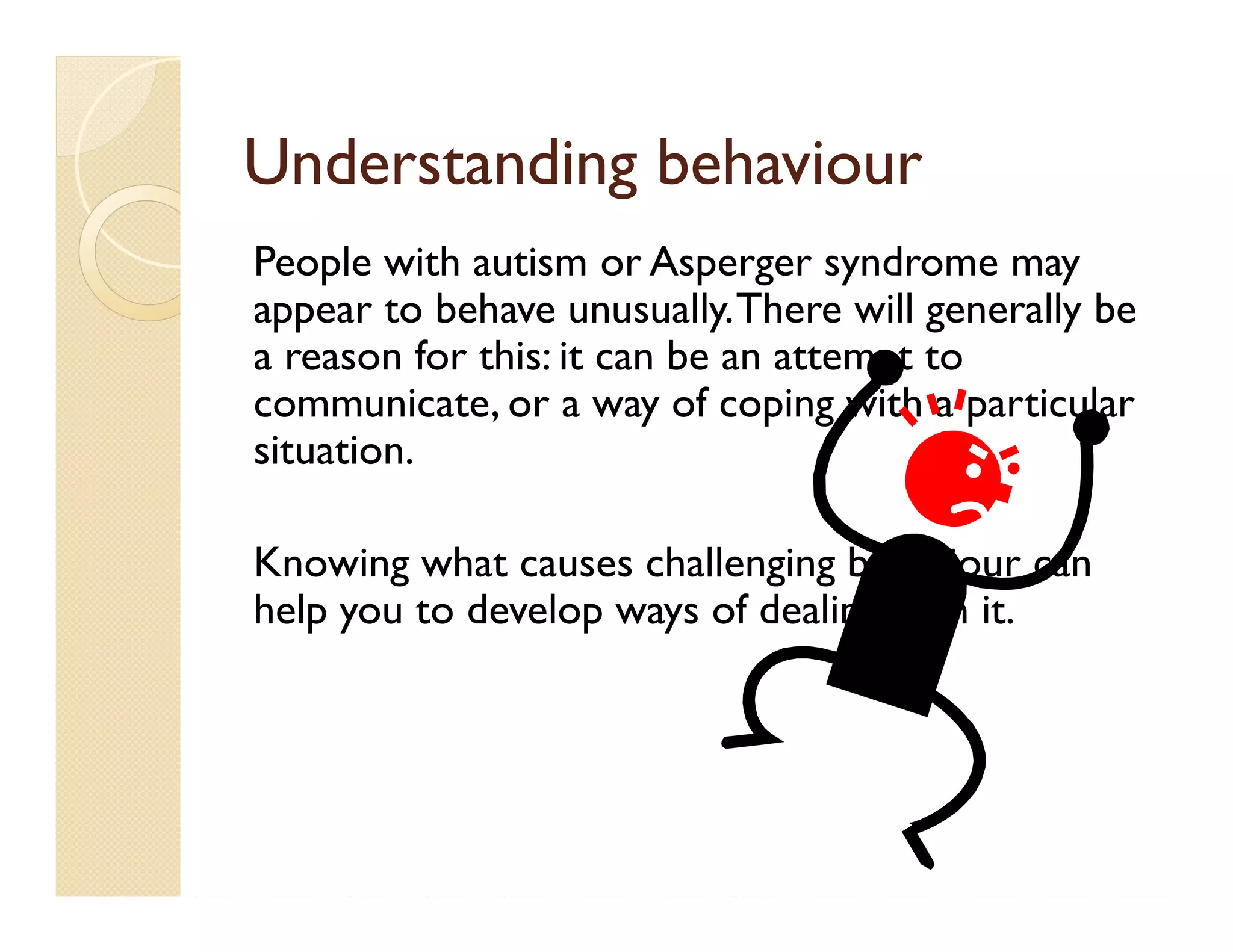 Understanding behaviour
People with autism or Asperger syndrome may
appear to behave unusually. There will generally be
a reason for this: it can be an attempt to
communicate, or a way of coping with a particular
situation.

Knowing what causes challenging behaviour can
help you to develop ways of dealing with it.
 