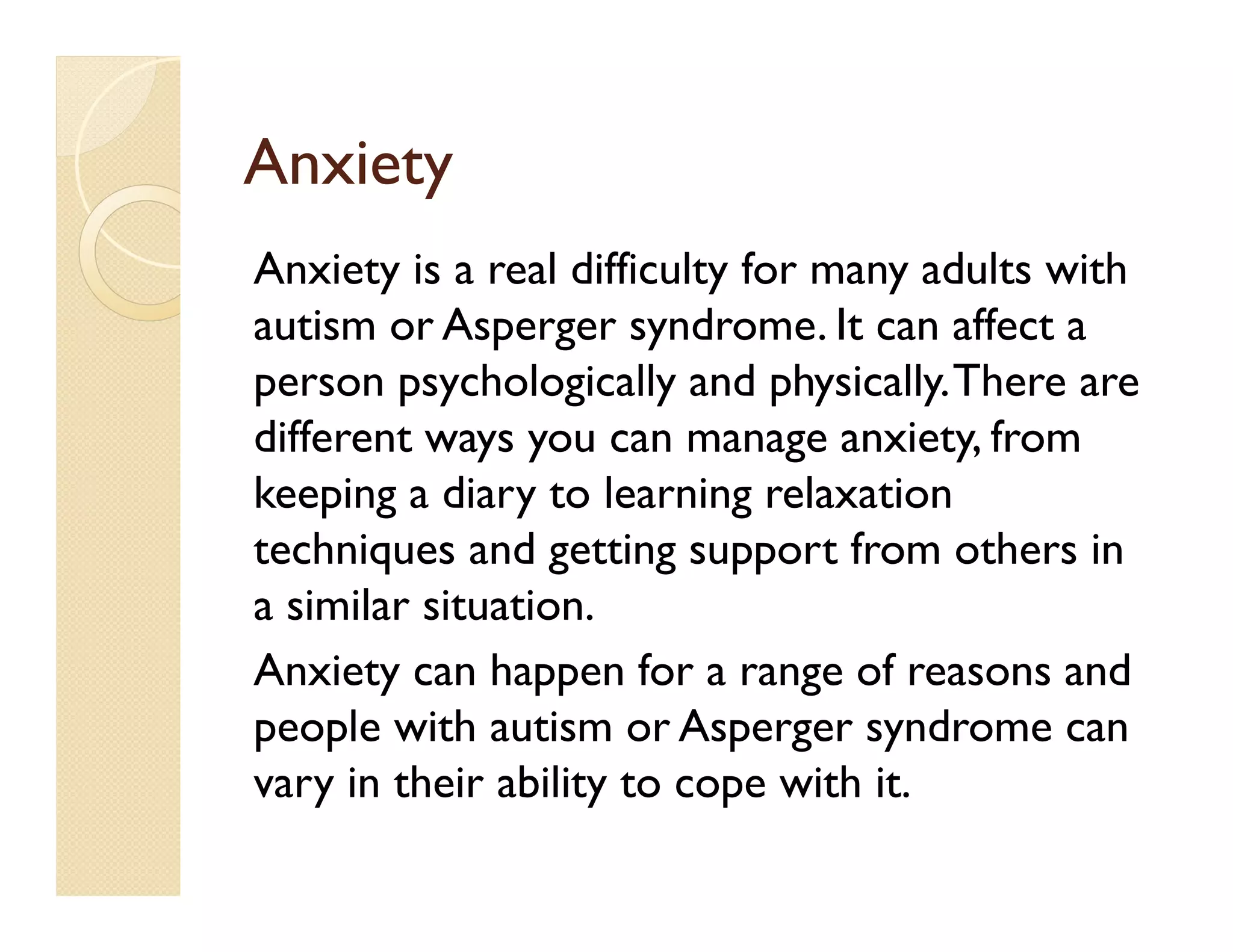 Anxiety
Anxiety is a real difficulty for many adults with
autism or Asperger syndrome. It can affect a
person psychologically and physically. There are
different ways you can manage anxiety, from
keeping a diary to learning relaxation
techniques and getting support from others in
a similar situation.
Anxiety can happen for a range of reasons and
people with autism or Asperger syndrome can
vary in their ability to cope with it.
 