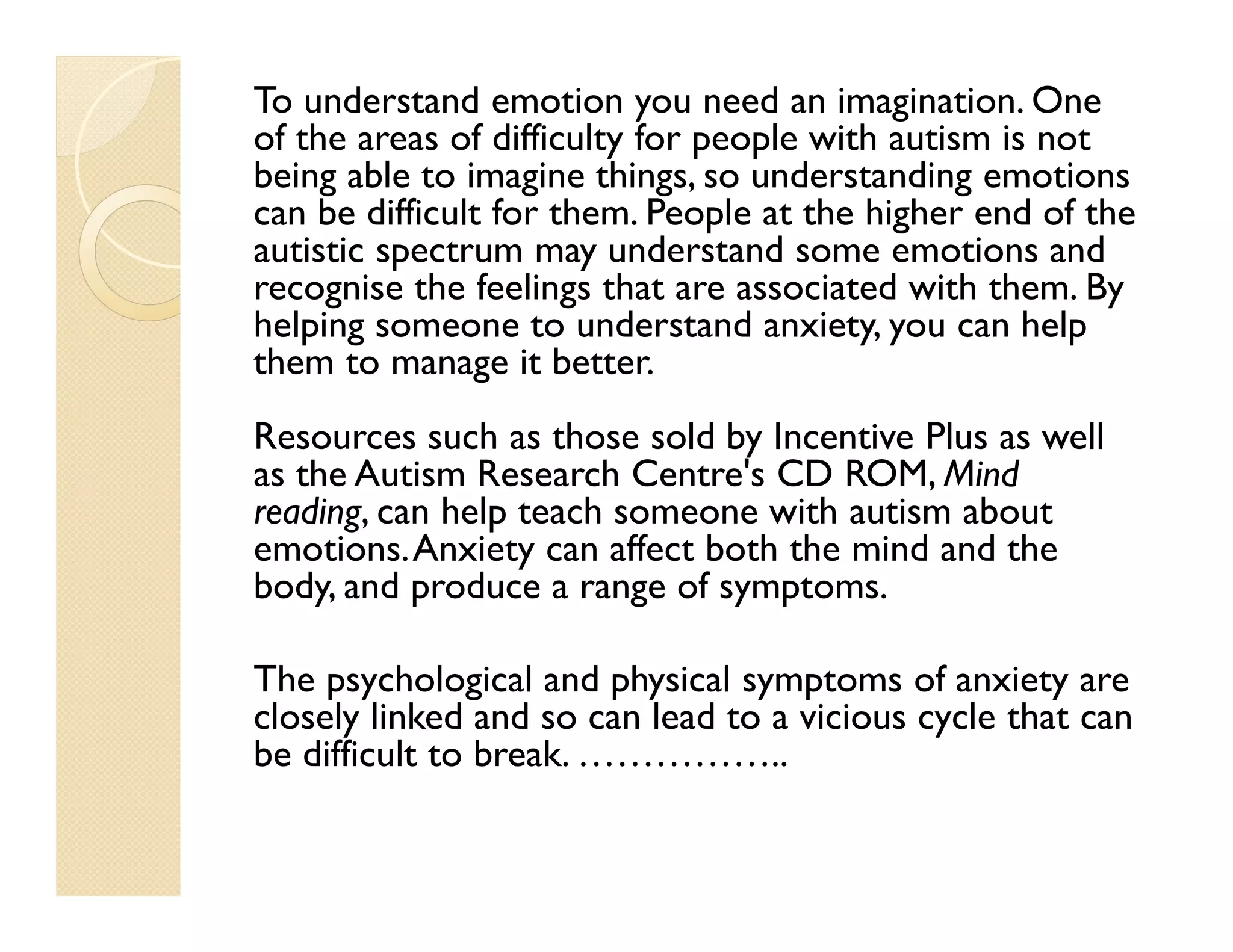 To understand emotion you need an imagination. One
of the areas of difficulty for people with autism is not
being able to imagine things, so understanding emotions
can be difficult for them. People at the higher end of the
autistic spectrum may understand some emotions and
recognise the feelings that are associated with them. By
helping someone to understand anxiety, you can help
them to manage it better.
Resources such as those sold by Incentive Plus as well
as the Autism Research Centre's CD ROM, Mind
reading, can help teach someone with autism about
emotions.Anxiety can affect both the mind and the
body, and produce a range of symptoms.

The psychological and physical symptoms of anxiety are
closely linked and so can lead to a vicious cycle that can
be difficult to break. ……………..
 