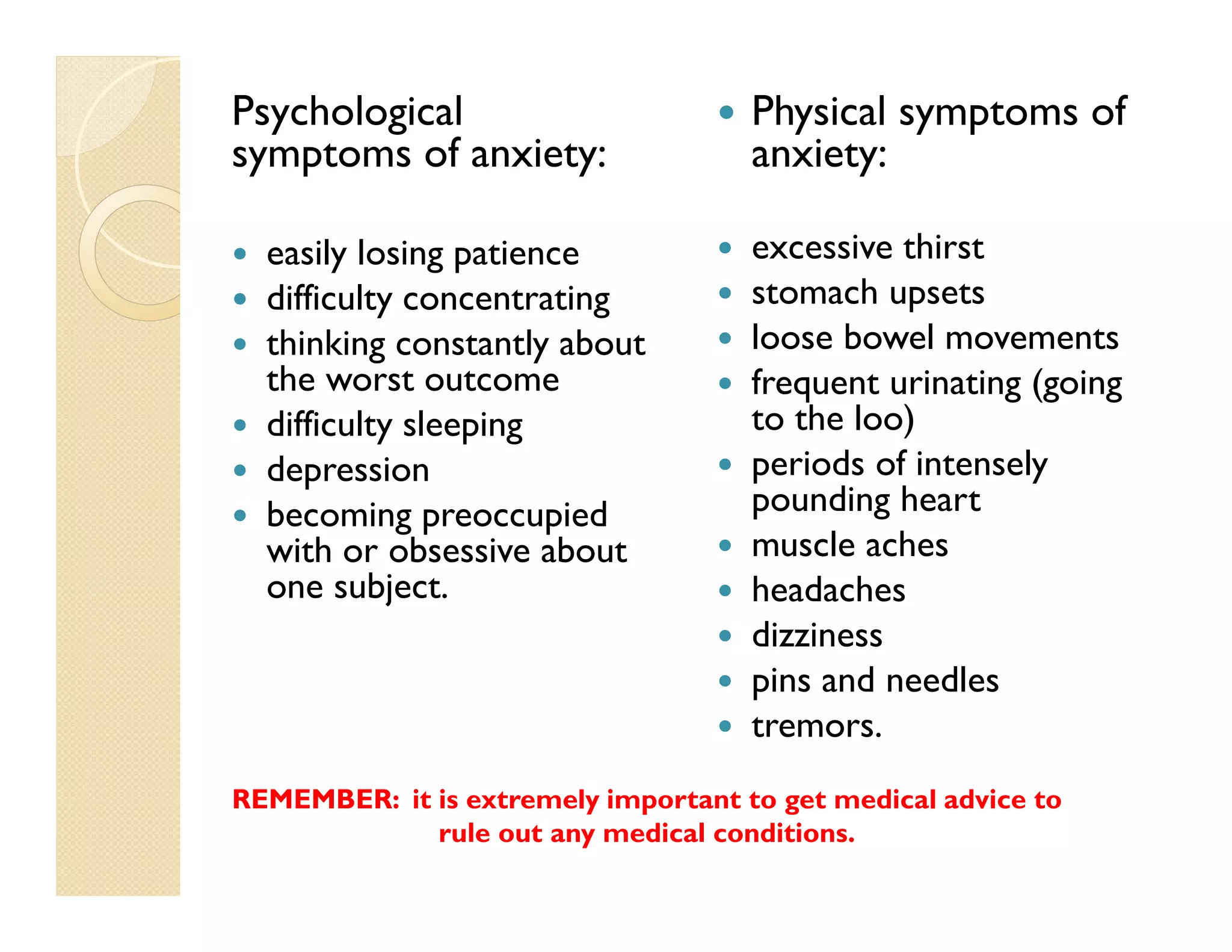 Psychological                        Physical symptoms of
symptoms of anxiety:                 anxiety:

  easily losing patience             excessive thirst
  difficulty concentrating           stomach upsets
  thinking constantly about          loose bowel movements
  the worst outcome                  frequent urinating (going
  difficulty sleeping                to the loo)
  depression                         periods of intensely
  becoming preoccupied               pounding heart
  with or obsessive about            muscle aches
  one subject.                       headaches
                                     dizziness
                                     pins and needles
                                     tremors.
REMEMBER: it is extremely important to get medical advice to
             rule out any medical conditions.
 