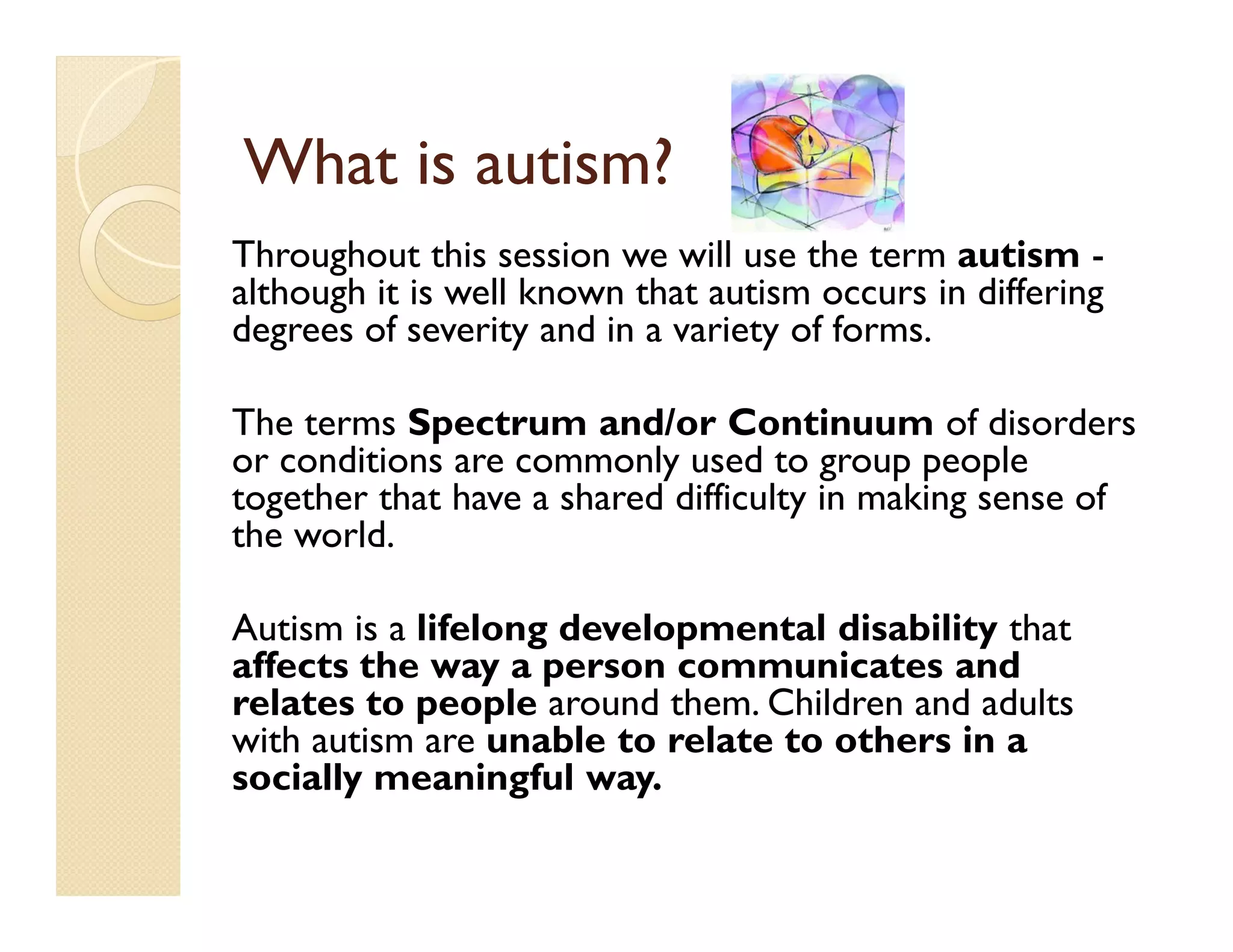 What is autism?
Throughout this session we will use the term autism -
although it is well known that autism occurs in differing
degrees of severity and in a variety of forms.

The terms Spectrum and/or Continuum of disorders
or conditions are commonly used to group people
together that have a shared difficulty in making sense of
the world.

Autism is a lifelong developmental disability that
affects the way a person communicates and
relates to people around them. Children and adults
with autism are unable to relate to others in a
socially meaningful way.
 