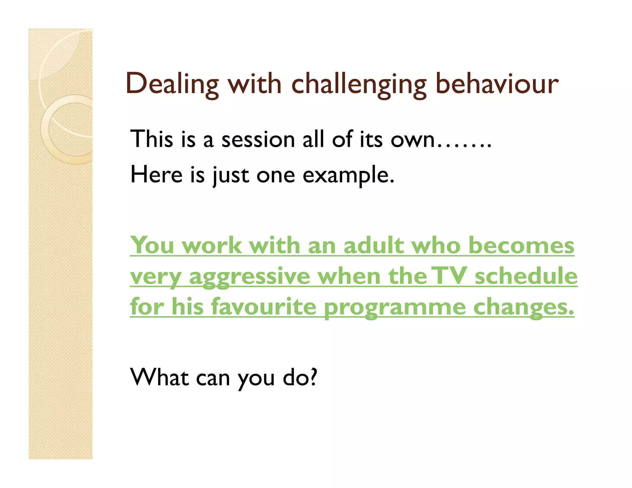 Dealing with challenging behaviour
This is a session all of its own…….
Here is just one example.

You work with an adult who becomes
very aggressive when the TV schedule
for his favourite programme changes.

What can you do?
 