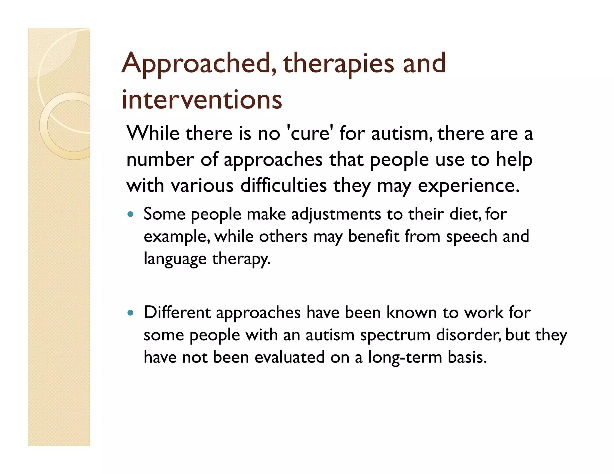 Approached, therapies and
interventions
While there is no 'cure' for autism, there are a
number of approaches that people use to help
with various difficulties they may experience.
  Some people make adjustments to their diet, for
  example, while others may benefit from speech and
  language therapy.

  Different approaches have been known to work for
  some people with an autism spectrum disorder, but they
  have not been evaluated on a long-term basis.
 