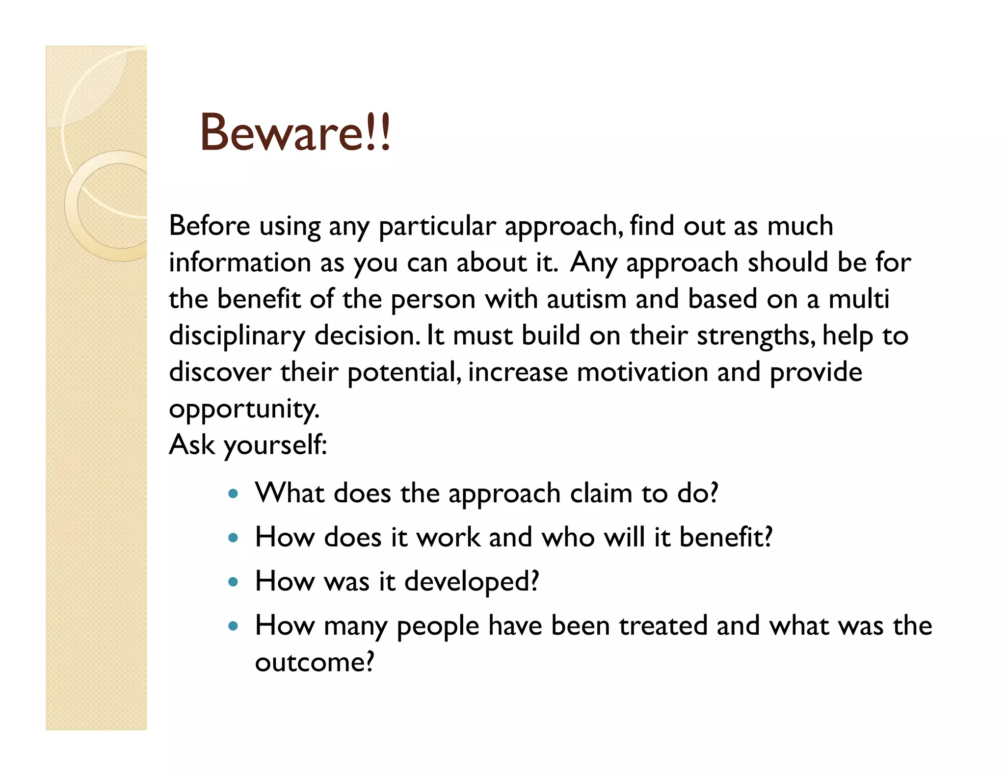 Beware!!
Before using any particular approach, find out as much
information as you can about it. Any approach should be for
the benefit of the person with autism and based on a multi
disciplinary decision. It must build on their strengths, help to
discover their potential, increase motivation and provide
opportunity.
Ask yourself:
       What does the approach claim to do?
       How does it work and who will it benefit?
       How was it developed?
       How many people have been treated and what was the
       outcome?
 