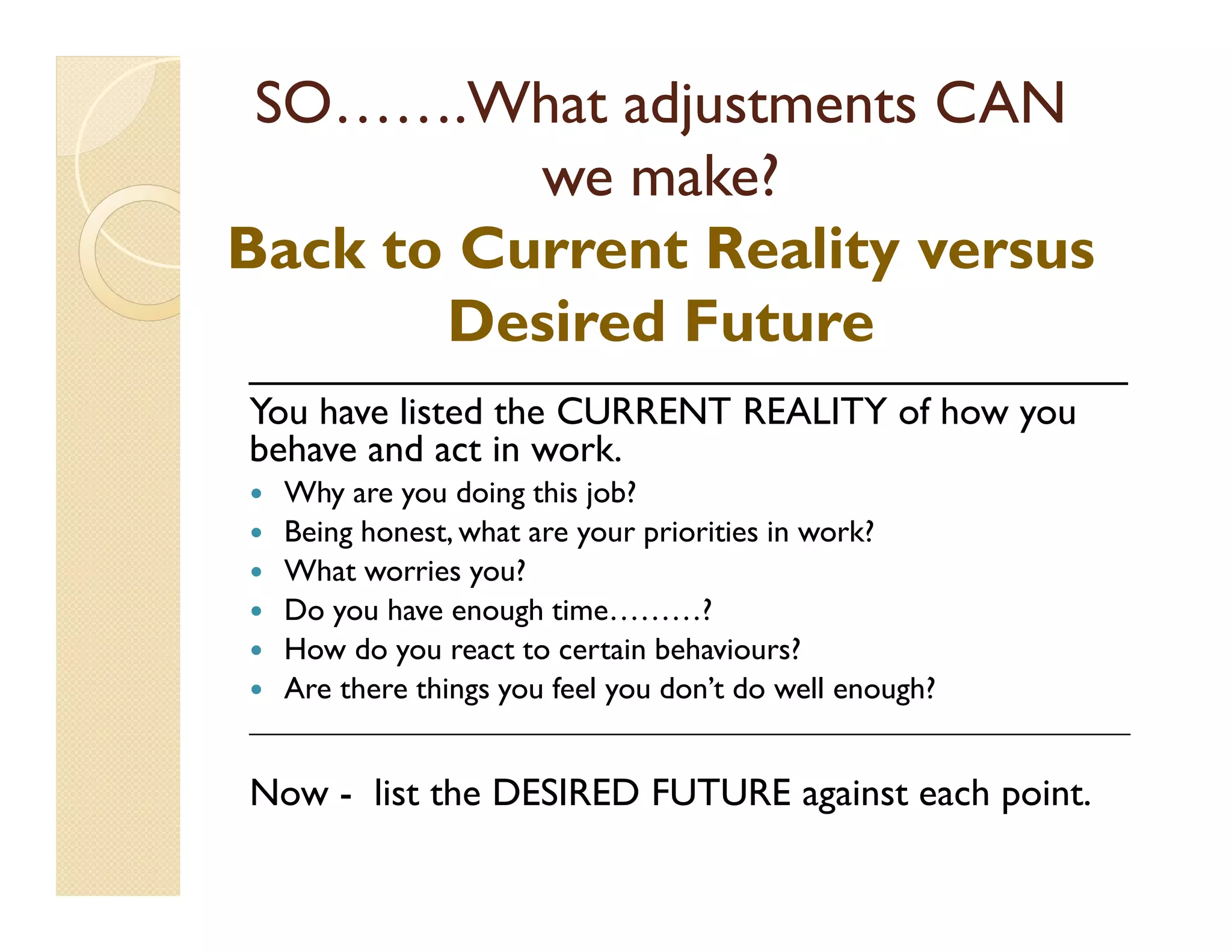 SO…….What adjustments CAN
          we make?
Back to Current Reality versus
       Desired Future
_________________________________________
You have listed the CURRENT REALITY of how you
behave and act in work.
  Why are you doing this job?
  Being honest, what are your priorities in work?
  What worries you?
  Do you have enough time………?
  How do you react to certain behaviours?
  Are there things you feel you don’t do well enough?
_________________________________________________________________________


Now - list the DESIRED FUTURE against each point.
 