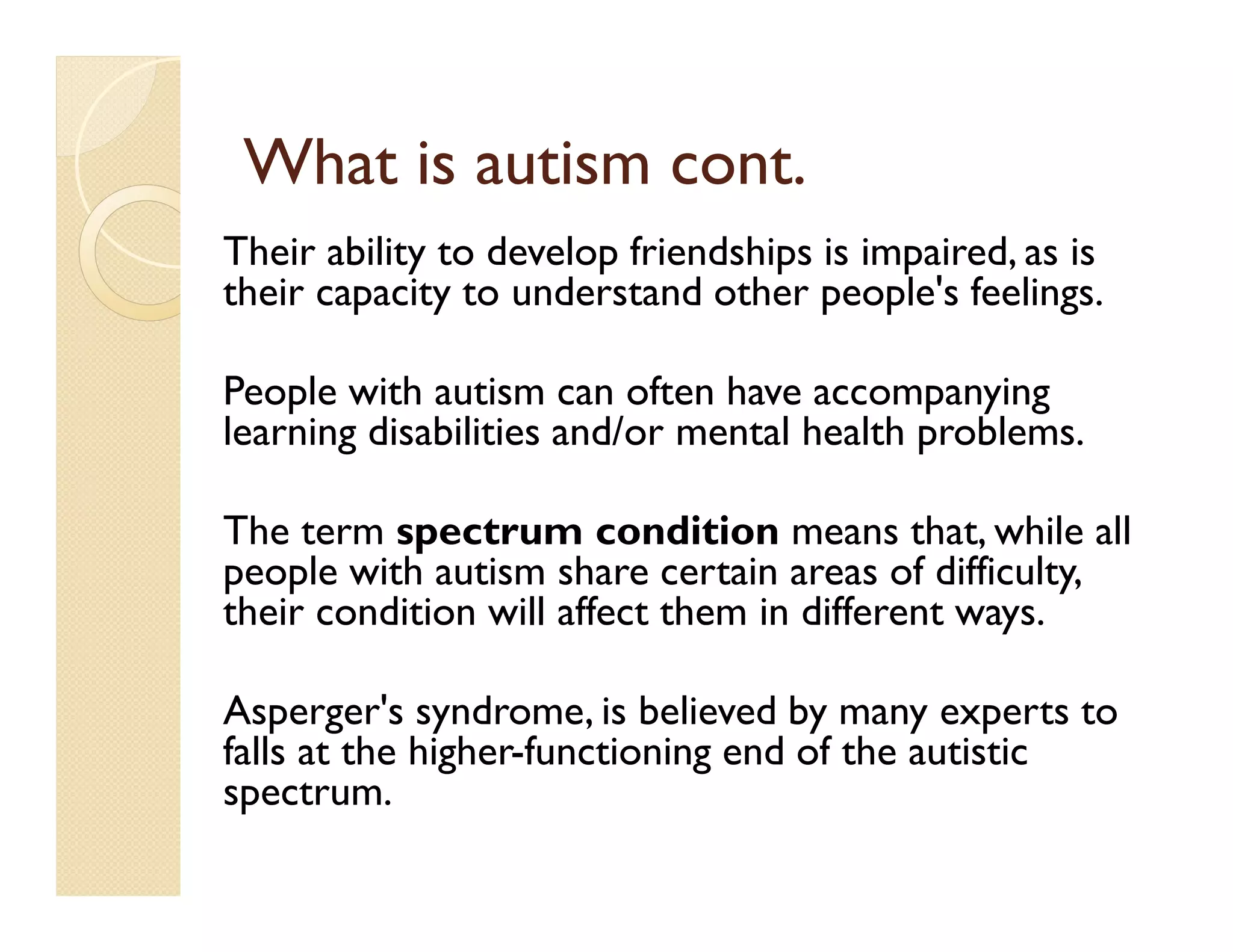 What is autism cont.
Their ability to develop friendships is impaired, as is
their capacity to understand other people's feelings.

People with autism can often have accompanying
learning disabilities and/or mental health problems.

The term spectrum condition means that, while all
people with autism share certain areas of difficulty,
their condition will affect them in different ways.

Asperger's syndrome, is believed by many experts to
falls at the higher-functioning end of the autistic
spectrum.
 