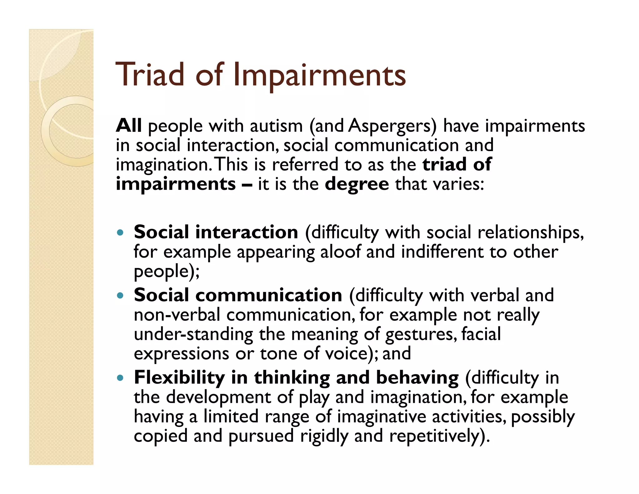 Triad of Impairments
All people with autism (and Aspergers) have impairments
in social interaction, social communication and
imagination. This is referred to as the triad of
impairments – it is the degree that varies:

  Social interaction (difficulty with social relationships,
  for example appearing aloof and indifferent to other
  people);
  Social communication (difficulty with verbal and
  non-verbal communication, for example not really
  under-standing the meaning of gestures, facial
  expressions or tone of voice); and
  Flexibility in thinking and behaving (difficulty in
  the development of play and imagination, for example
  having a limited range of imaginative activities, possibly
  copied and pursued rigidly and repetitively).
 