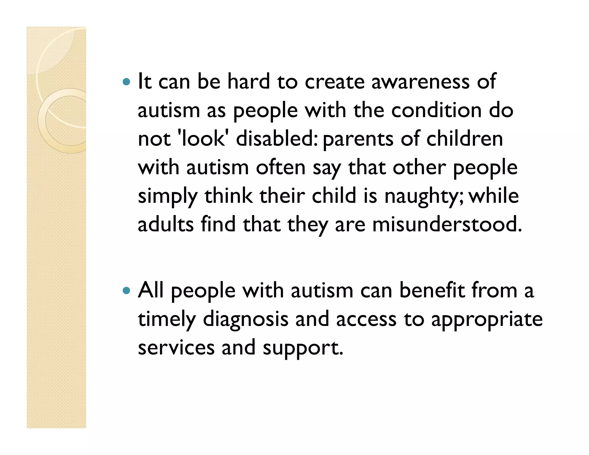 It can be hard to create awareness of
autism as people with the condition do
not 'look' disabled: parents of children
with autism often say that other people
simply think their child is naughty; while
adults find that they are misunderstood.

All people with autism can benefit from a
timely diagnosis and access to appropriate
services and support.
 