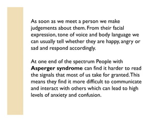 As soon as we meet a person we make
judgements about them. From their facial
expression, tone of voice and body language we
can usually tell whether they are happy, angry or
sad and respond accordingly.

At one end of the spectrum People with
Asperger syndrome can find it harder to read
the signals that most of us take for granted. This
means they find it more difficult to communicate
and interact with others which can lead to high
levels of anxiety and confusion.
 