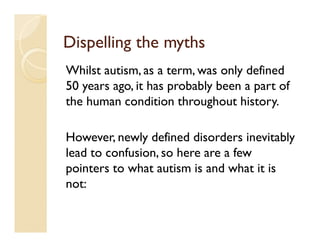 Dispelling the myths
Whilst autism, as a term, was only defined
50 years ago, it has probably been a part of
the human condition throughout history.

However, newly defined disorders inevitably
lead to confusion, so here are a few
pointers to what autism is and what it is
not:
 
