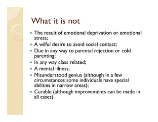 What it is not
The result of emotional deprivation or emotional
stress;
A wilful desire to avoid social contact;
Due in any way to parental rejection or cold
parenting;
In any way class related;
A mental illness;
Misunderstood genius (although in a few
circumstances some individuals have special
abilities in narrow areas);
Curable (although improvements can be made in
all cases).
 