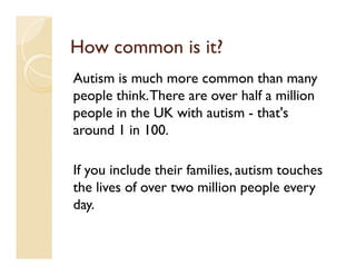 How common is it?
Autism is much more common than many
people think. There are over half a million
people in the UK with autism - that's
around 1 in 100.

If you include their families, autism touches
the lives of over two million people every
day.
 
