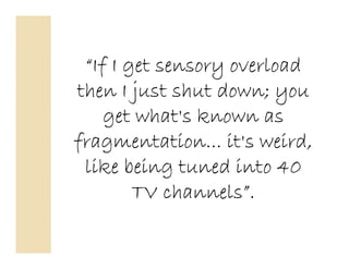 “If I get sensory overload
then I just shut down; you
    get what's known as
fragmentation... it's weird,
 like being tuned into 40
        TV channels”.
 