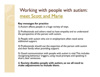 Working with people with autism:
 meet Scott and Marie
Key messages for practice
1) Autism affects people in a huge variety of ways.
2) Professionals and others need to have empathy and to understand
the perspective of the person with autism.
3) People with autism who are in employment often need some
additional support.
4) Professionals should use the expertise of the person with autism
and their family when providing support.
5) Good communication with people with autism is vital. This includes
recognising behaviour triggers, using visual prompts and speaking in
short, clear sentences.
6) Society disables people with autism, so we all need to
make adjustments to include them.
 