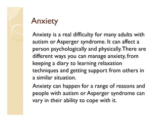 Anxiety
Anxiety is a real difficulty for many adults with
autism or Asperger syndrome. It can affect a
person psychologically and physically. There are
different ways you can manage anxiety, from
keeping a diary to learning relaxation
techniques and getting support from others in
a similar situation.
Anxiety can happen for a range of reasons and
people with autism or Asperger syndrome can
vary in their ability to cope with it.
 