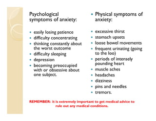 Psychological                        Physical symptoms of
symptoms of anxiety:                 anxiety:

  easily losing patience             excessive thirst
  difficulty concentrating           stomach upsets
  thinking constantly about          loose bowel movements
  the worst outcome                  frequent urinating (going
  difficulty sleeping                to the loo)
  depression                         periods of intensely
  becoming preoccupied               pounding heart
  with or obsessive about            muscle aches
  one subject.                       headaches
                                     dizziness
                                     pins and needles
                                     tremors.
REMEMBER: it is extremely important to get medical advice to
             rule out any medical conditions.
 