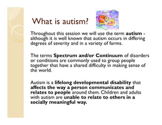 What is autism?
Throughout this session we will use the term autism -
although it is well known that autism occurs in differing
degrees of severity and in a variety of forms.

The terms Spectrum and/or Continuum of disorders
or conditions are commonly used to group people
together that have a shared difficulty in making sense of
the world.

Autism is a lifelong developmental disability that
affects the way a person communicates and
relates to people around them. Children and adults
with autism are unable to relate to others in a
socially meaningful way.
 