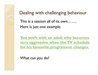 Dealing with challenging behaviour
This is a session all of its own…….
Here is just one example.

You work with an adult who becomes
very aggressive when the TV schedule
for his favourite programme changes.

What can you do?
 