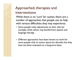 Approached, therapies and
interventions
While there is no 'cure' for autism, there are a
number of approaches that people use to help
with various difficulties they may experience.
  Some people make adjustments to their diet, for
  example, while others may benefit from speech and
  language therapy.

  Different approaches have been known to work for
  some people with an autism spectrum disorder, but they
  have not been evaluated on a long-term basis.
 