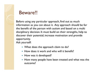Beware!!
Before using any particular approach, find out as much
information as you can about it. Any approach should be for
the benefit of the person with autism and based on a multi
disciplinary decision. It must build on their strengths, help to
discover their potential, increase motivation and provide
opportunity.
Ask yourself:
       What does the approach claim to do?
       How does it work and who will it benefit?
       How was it developed?
       How many people have been treated and what was the
       outcome?
 