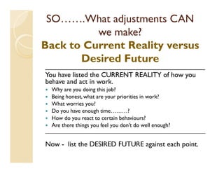 SO…….What adjustments CAN
          we make?
Back to Current Reality versus
       Desired Future
_________________________________________
You have listed the CURRENT REALITY of how you
behave and act in work.
  Why are you doing this job?
  Being honest, what are your priorities in work?
  What worries you?
  Do you have enough time………?
  How do you react to certain behaviours?
  Are there things you feel you don’t do well enough?
_________________________________________________________________________


Now - list the DESIRED FUTURE against each point.
 