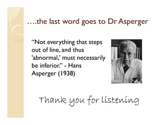….the last word goes to Dr Asperger

 “Not everything that steps
 out of line, and thus
 'abnormal,' must necessarily
 be inferior.” - Hans
 Asperger (1938)



   Thank you for listening
 