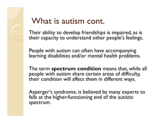 What is autism cont.
Their ability to develop friendships is impaired, as is
their capacity to understand other people's feelings.

People with autism can often have accompanying
learning disabilities and/or mental health problems.

The term spectrum condition means that, while all
people with autism share certain areas of difficulty,
their condition will affect them in different ways.

Asperger's syndrome, is believed by many experts to
falls at the higher-functioning end of the autistic
spectrum.
 