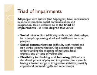 Triad of Impairments
All people with autism (and Aspergers) have impairments
in social interaction, social communication and
imagination. This is referred to as the triad of
impairments – it is the degree that varies:

  Social interaction (difficulty with social relationships,
  for example appearing aloof and indifferent to other
  people);
  Social communication (difficulty with verbal and
  non-verbal communication, for example not really
  under-standing the meaning of gestures, facial
  expressions or tone of voice); and
  Flexibility in thinking and behaving (difficulty in
  the development of play and imagination, for example
  having a limited range of imaginative activities, possibly
  copied and pursued rigidly and repetitively).
 