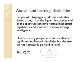 Autism and learning disabilities
People with Asperger syndrome and other
forms of autism at the higher functioning end
of the spectrum can have normal intellectual
capabilities, and some are of above average
intelligence.

However, many people with autism also have
significant intellectual disabilities but the two
do not necessarily go hand in hand.

Test: IQ 70
 